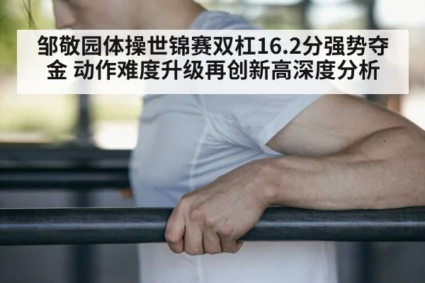 邹敬园体操世锦赛双杠16.2分强势夺金 动作难度升级再创新高深度分析